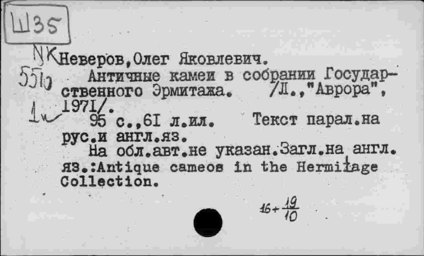 ﻿Wäg',
j ^Неверов,Олег Яковлевич.
55h Античные камеи в собрании Государ-" ' J ственного Эрмитажа. /Л.,"Аврора”, к 1971/.
95 с.,61 л.ил.	Текст парал.на
рус.и англ.яз.
На обл.авт.не указан.Загл.на англ. HS.ZAntique cameos in the Hermiiage Collection.